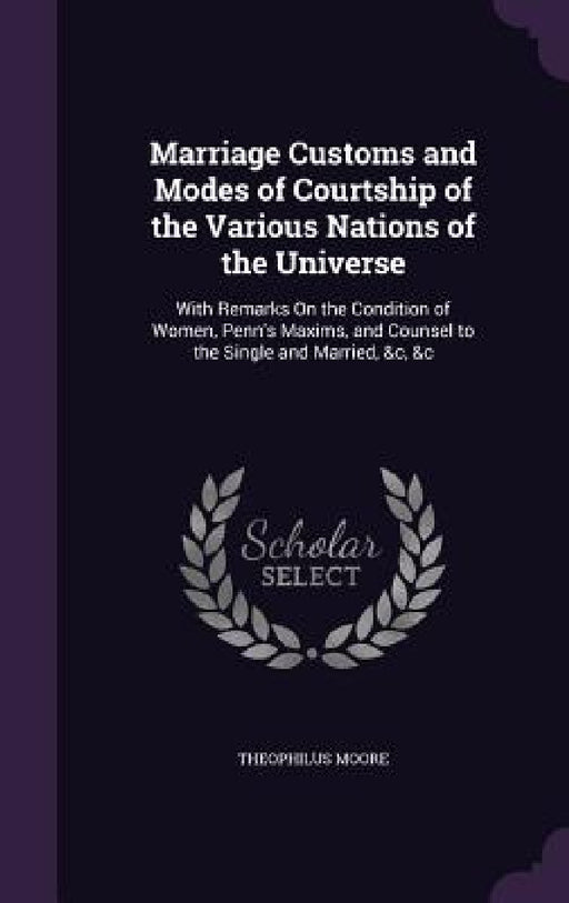 Marriage Customs and Modes of Courtship of the Various Nations of the Universe: With Remarks On the Condition of Women, Penn's Maxims, and Counsel to by Theophilus Moore