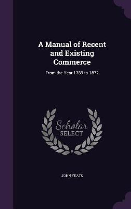 A Manual of Recent and Existing Commerce: From the Year 1789 to 1872 by John Yeats