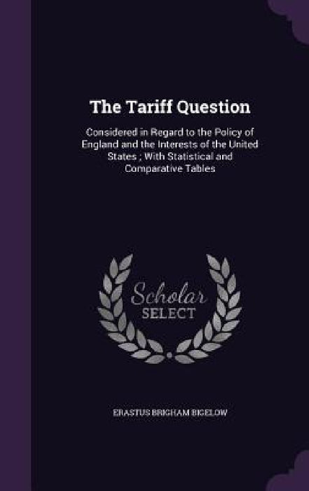 The Tariff Question: Considered in Regard to the Policy of England and the Interests of the United States; With Statistical and Comparative Tables by Erastus Brigham Bigelow