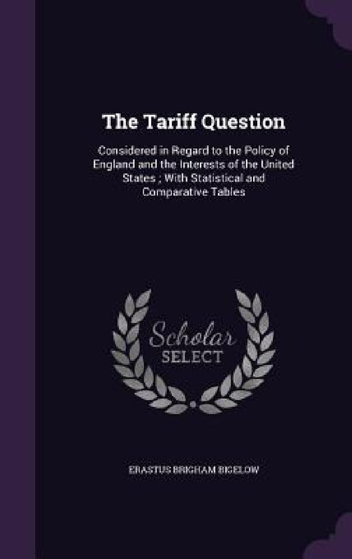 The Tariff Question: Considered in Regard to the Policy of England and the Interests of the United States; With Statistical and Comparative Tables by Erastus Brigham Bigelow