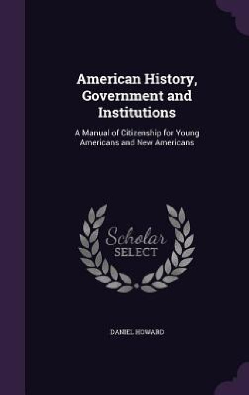 American History, Government and Institutions: A Manual of Citizenship for Young Americans and New Americans by Daniel Howard