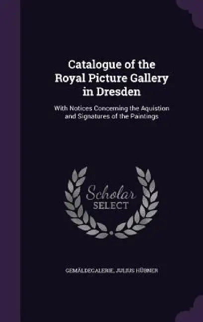 Catalogue of the Royal Picture Gallery in Dresden: With Notices Concerning the Aquistion and Signatures of the Paintings by Gemäldegalerie, Julius Hübner