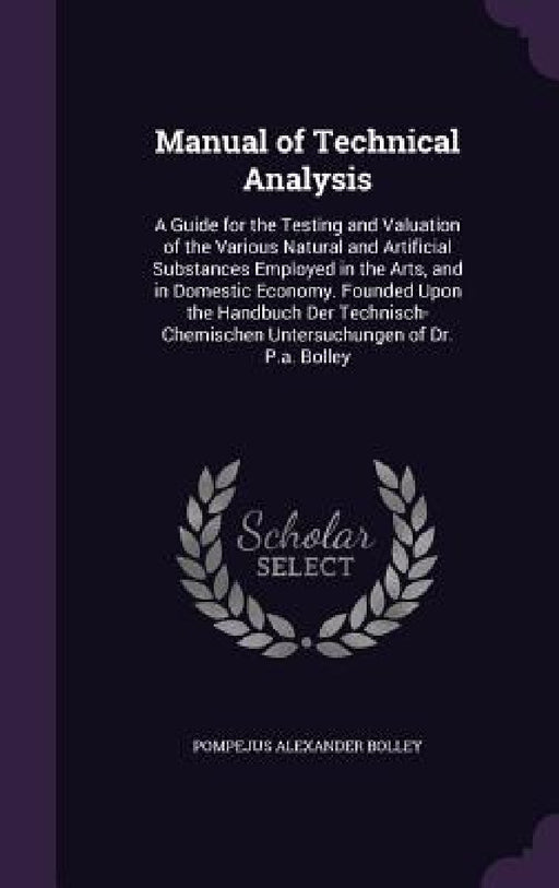 Manual of Technical Analysis: A Guide for the Testing and Valuation of the Various Natural and Artificial Substances Employed in the Arts, and in Do by Pompejus Alexander Bolley