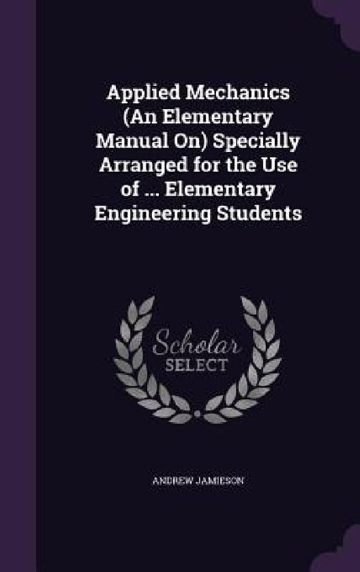 Applied Mechanics (An Elementary Manual On) Specially Arranged for the Use of ... Elementary Engineering Students by Andrew Jamieson