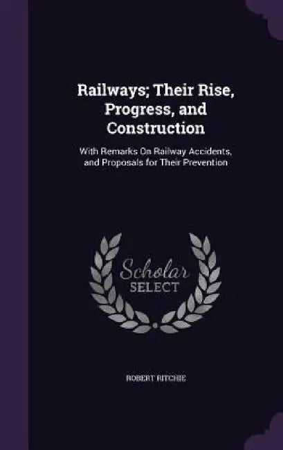 Railways; Their Rise, Progress, and Construction: With Remarks On Railway Accidents, and Proposals for Their Prevention by Robert Ritchie