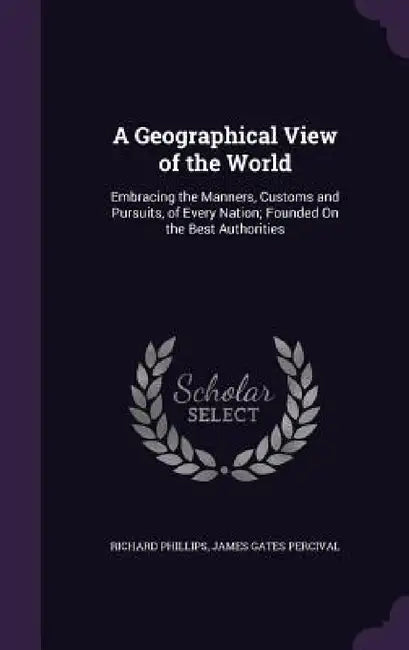 A Geographical View of the World: Embracing the Manners, Customs and Pursuits, of Every Nation; Founded On the Best Authorities by Richard Phillips, James Gates Percival