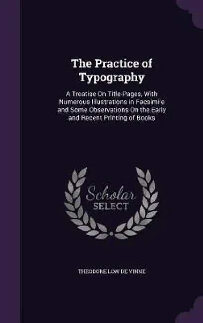 The Practice of Typography: A Treatise On Title-Pages, With Numerous Illustrations in Facsimile and Some Observations On the Early and Recent Prin by Theodore Low De Vinne