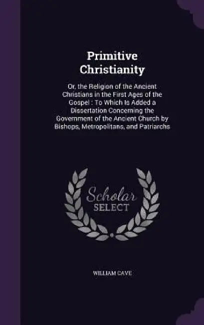 Primitive Christianity: Or, the Religion of the Ancient Christians in the First Ages of the Gospel: To Which Is Added a Dissertation Concernin by William Cave