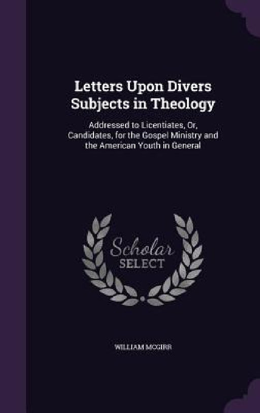 Letters Upon Divers Subjects in Theology: Addressed to Licentiates, Or, Candidates, for the Gospel Ministry and the American Youth in General by William McGirr