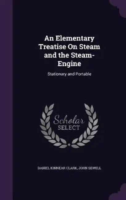 An Elementary Treatise On Steam and the Steam-Engine: Stationary and Portable by Daniel Kinnear Clark, John Sewell