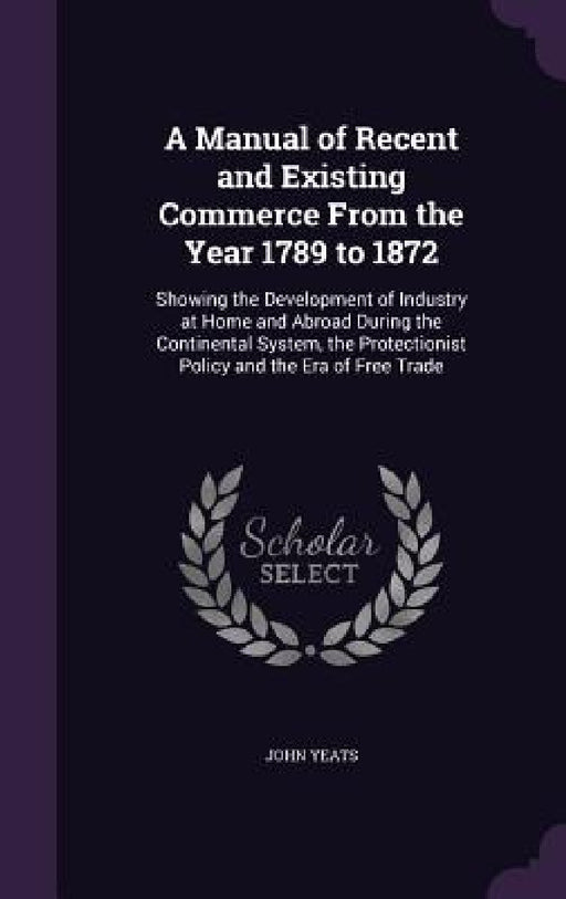 A Manual of Recent and Existing Commerce From the Year 1789 to 1872: Showing the Development of Industry at Home and Abroad During the Continental Sys by John Yeats