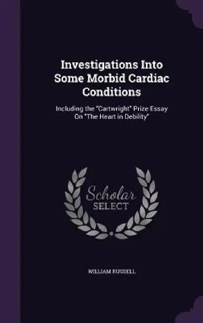 Investigations Into Some Morbid Cardiac Conditions: Including the "Cartwright" Prize Essay On "The Heart in Debility" by William Russell