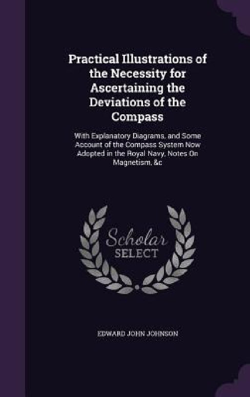 Practical Illustrations of the Necessity for Ascertaining the Deviations of the Compass: With Explanatory Diagrams, and Some Account of the Compass Sy by Edward John Johnson