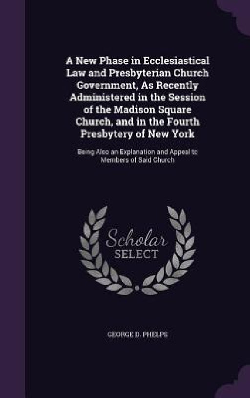 A New Phase in Ecclesiastical Law and Presbyterian Church Government, As Recently Administered in the Session of the Madison Square Church, and in the by George D. Phelps