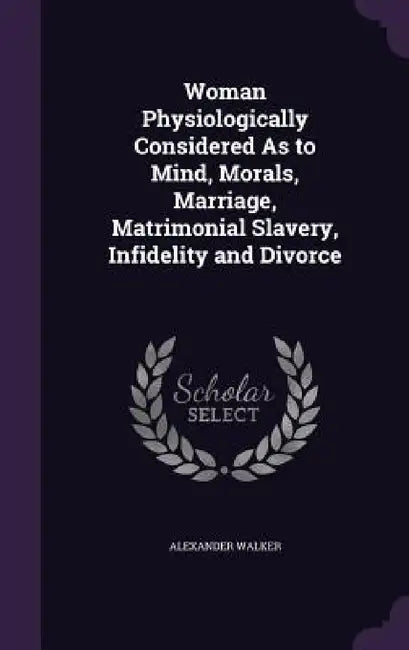 Woman Physiologically Considered As to Mind, Morals, Marriage, Matrimonial Slavery, Infidelity and Divorce by Alexander Walker