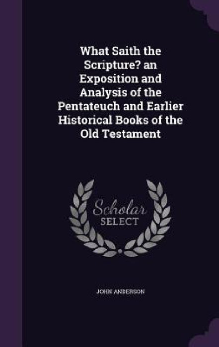 What Saith the Scripture? an Exposition and Analysis of the Pentateuch and Earlier Historical Books of the Old Testament by John Anderson