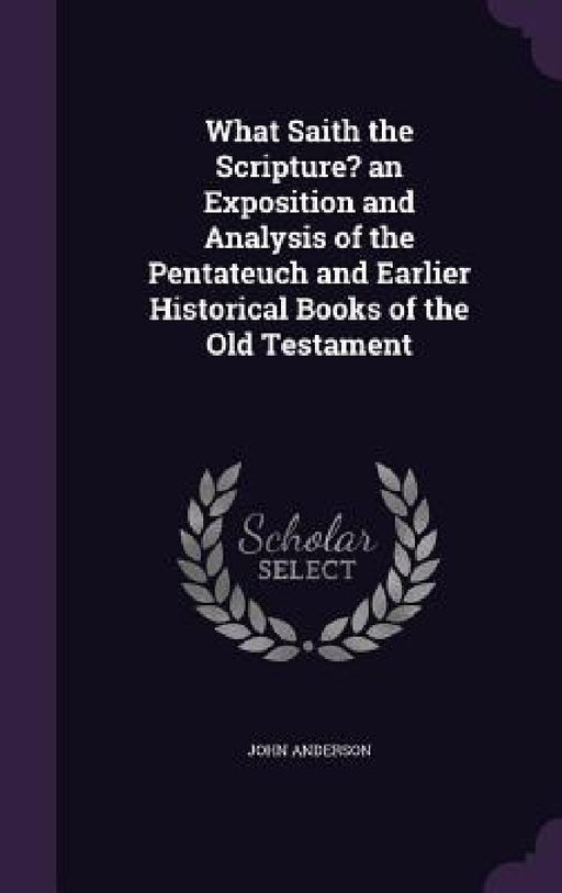 What Saith the Scripture? an Exposition and Analysis of the Pentateuch and Earlier Historical Books of the Old Testament by John Anderson