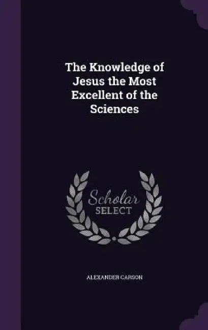 The Knowledge of Jesus the Most Excellent of the Sciences by Alexander Carson