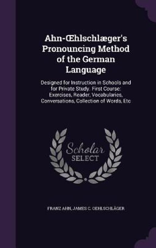 Ahn-OEhlschlæger's Pronouncing Method of the German Language: Designed for Instruction in Schools and for Private Study. First Course: Exercises, Read by Franz Ahn, James C. Oehlschläger