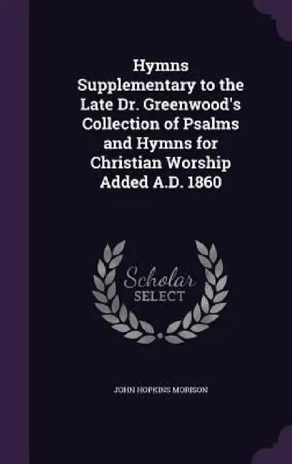Hymns Supplementary to the Late Dr. Greenwood's Collection of Psalms and Hymns for Christian Worship Added A.D. 1860 by John Hopkins Morison