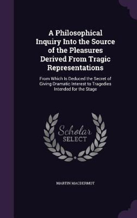 A Philosophical Inquiry Into the Source of the Pleasures Derived From Tragic Representations: From Which Is Deduced the Secret of Giving Dramatic Inte by Martin Macdermot