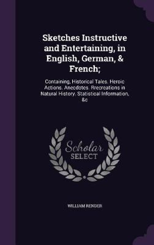 Sketches Instructive and Entertaining, in English, German, & French;: Containing, Historical Tales. Heroic Actions. Anecdotes. Rrecreations in Natural by William Render