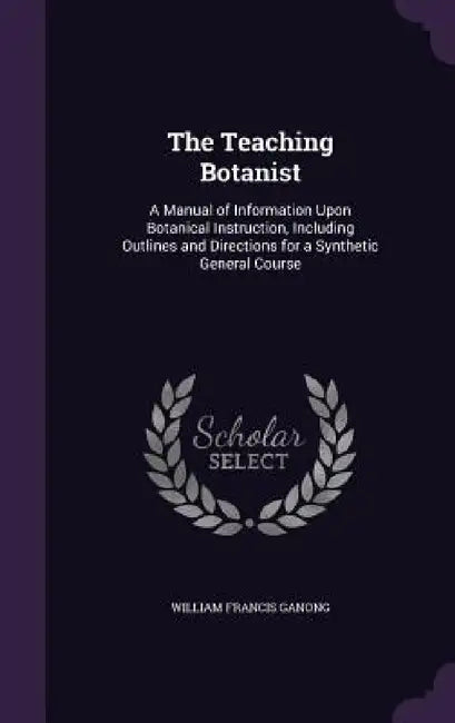 The Teaching Botanist: A Manual of Information Upon Botanical Instruction, Including Outlines and Directions for a Synthetic General Course by William Francis Ganong