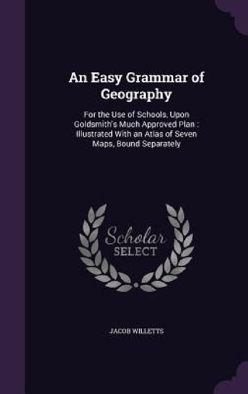 An Easy Grammar of Geography: For the Use of Schools, Upon Goldsmith's Much Approved Plan: Illustrated With an Atlas of Seven Maps, Bound Separately by Jacob Willetts
