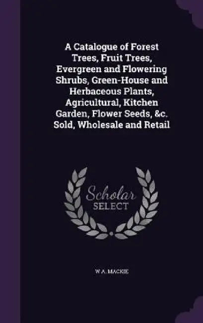 A Catalogue of Forest Trees, Fruit Trees, Evergreen and Flowering Shrubs, Green-House and Herbaceous Plants, Agricultural, Kitchen Garden, Flower Seed by W. A. MacKie