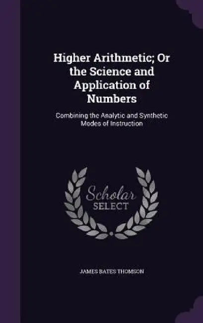 Higher Arithmetic; Or the Science and Application of Numbers: Combining the Analytic and Synthetic Modes of Instruction by James Bates Thomson