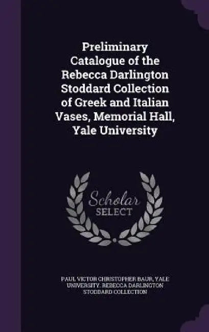 Preliminary Catalogue of the Rebecca Darlington Stoddard Collection of Greek and Italian Vases, Memorial Hall, Yale University by Paul Victor Christopher Baur, Yale University Rebecca Darlington Stod