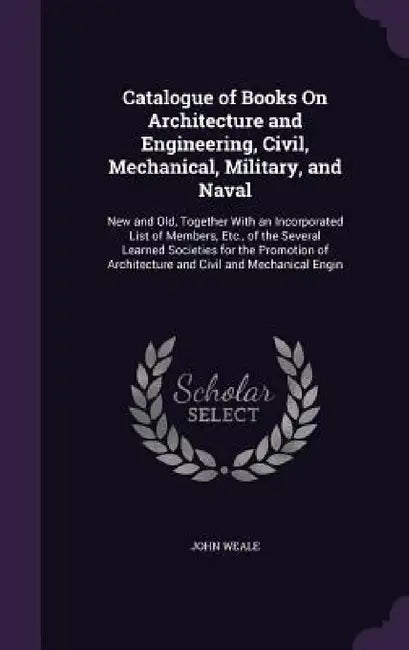 Catalogue of Books On Architecture and Engineering, Civil, Mechanical, Military, and Naval: New and Old, Together With an Incorporated List of Members by John Weale
