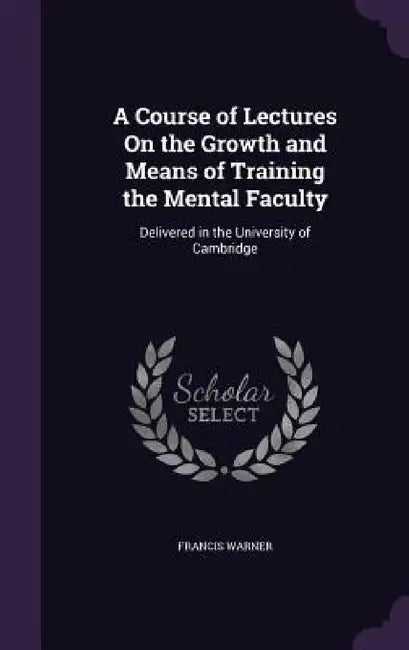A Course of Lectures On the Growth and Means of Training the Mental Faculty: Delivered in the University of Cambridge by Francis Warner