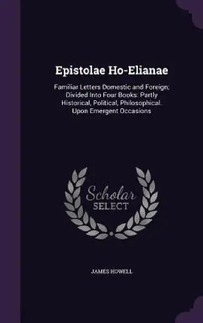 Epistolae Ho-Elianae: Familiar Letters Domestic and Foreign; Divided Into Four Books: Partly Historical, Political, Philosophical. Upon Emer by James Howell