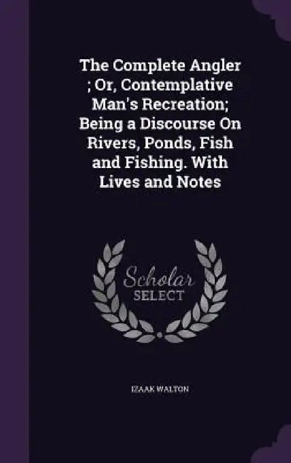The Complete Angler; Or, Contemplative Man's Recreation; Being a Discourse On Rivers, Ponds, Fish and Fishing. With Lives and Notes by Izaak Walton