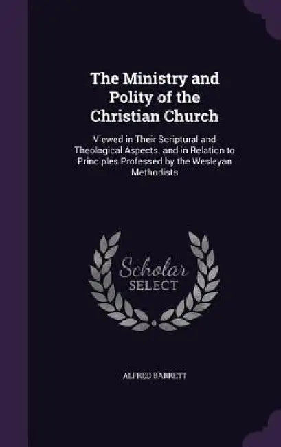 The Ministry and Polity of the Christian Church: Viewed in Their Scriptural and Theological Aspects; and in Relation to Principles Professed by the We by Alfred Barrett