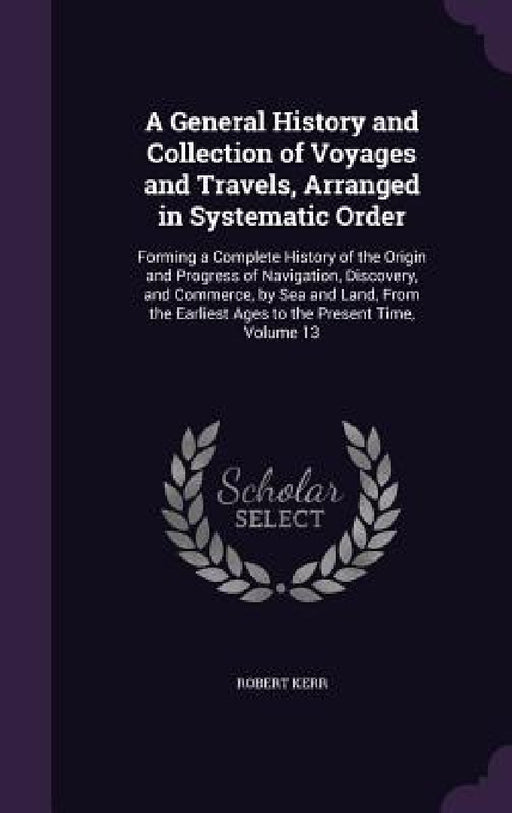 A General History and Collection of Voyages and Travels, Arranged in Systematic Order: Forming a Complete History of the Origin and Progress of Naviga by Robert Kerr