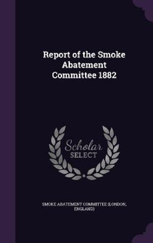 Report of the Smoke Abatement Committee 1882 by Engla Smoke Abatement Committee (London