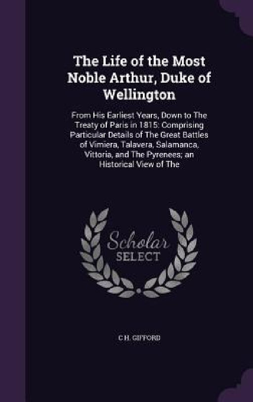 The Life of the Most Noble Arthur, Duke of Wellington: From His Earliest Years, Down to The Treaty of Paris in 1815: Comprising Particular Details of by C. H. Gifford