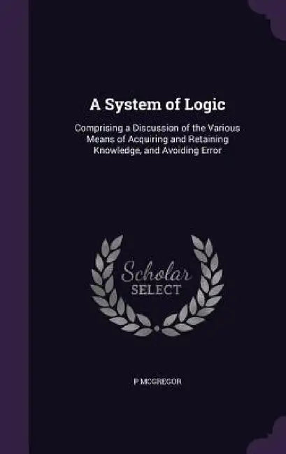 A System of Logic: Comprising a Discussion of the Various Means of Acquiring and Retaining Knowledge, and Avoiding Error by P. McGregor