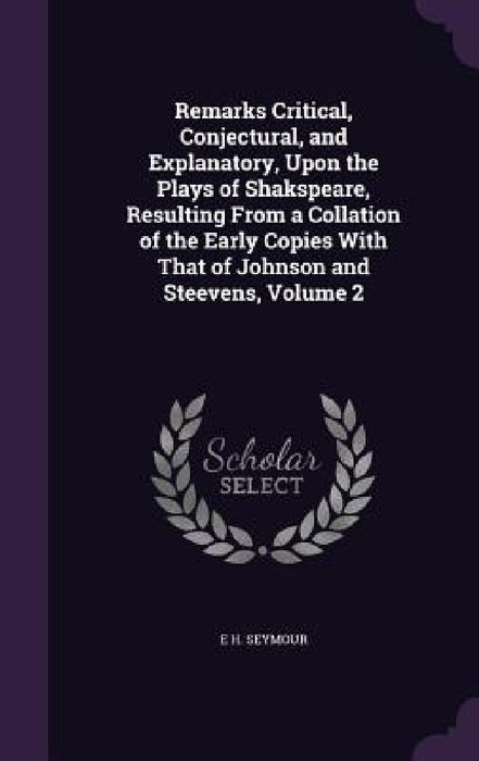 Remarks Critical, Conjectural, and Explanatory, Upon the Plays of Shakspeare, Resulting From a Collation of the Early Copies With That of Johnson and by E. H. Seymour