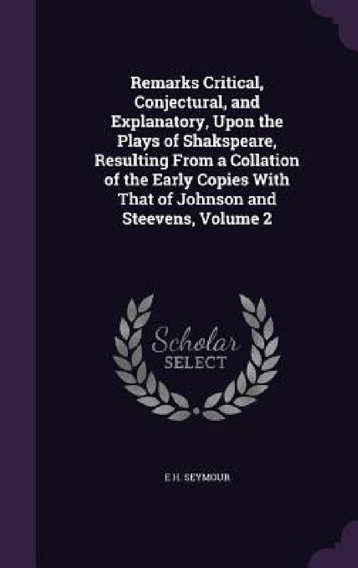 Remarks Critical, Conjectural, and Explanatory, Upon the Plays of Shakspeare, Resulting From a Collation of the Early Copies With That of Johnson and by E. H. Seymour