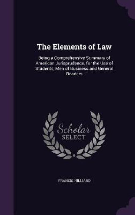 The Elements of Law: Being a Comprehensive Summary of American Jurisprudence. for the Use of Students, Men of Business and General Readers by Francis Hilliard