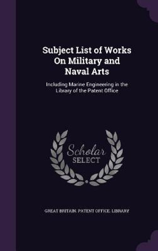 Subject List of Works On Military and Naval Arts: Including Marine Engineering in the Library of the Patent Office by Great Britain Patent Office Library
