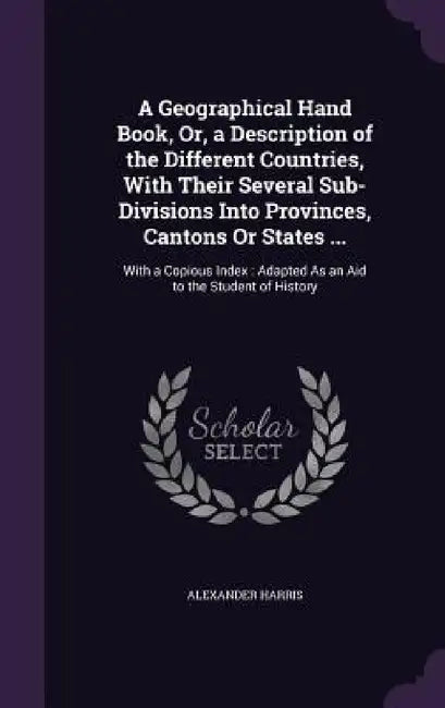 A Geographical Hand Book, Or, a Description of the Different Countries, With Their Several Sub-Divisions Into Provinces, Cantons Or States ...: With a by Alexander Harris