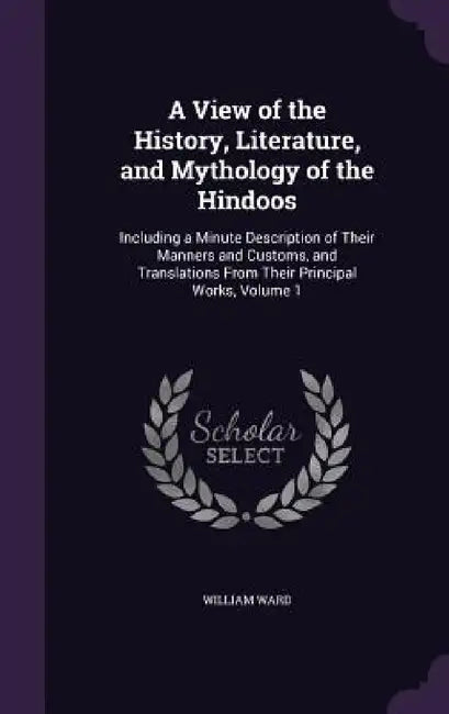 A View of the History, Literature, and Mythology of the Hindoos: Including a Minute Description of Their Manners and Customs, and Translations From Th by William Ward