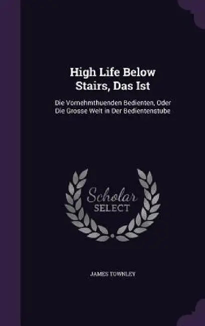 High Life Below Stairs, Das Ist: Die Vornehmthuenden Bedienten, Oder Die Grosse Welt in Der Bedientenstube by James Townley