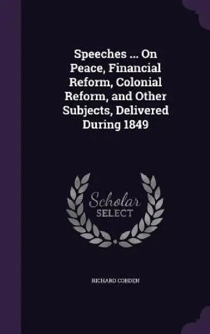 Speeches ... On Peace, Financial Reform, Colonial Reform, and Other Subjects, Delivered During 1849 by Richard Cobden