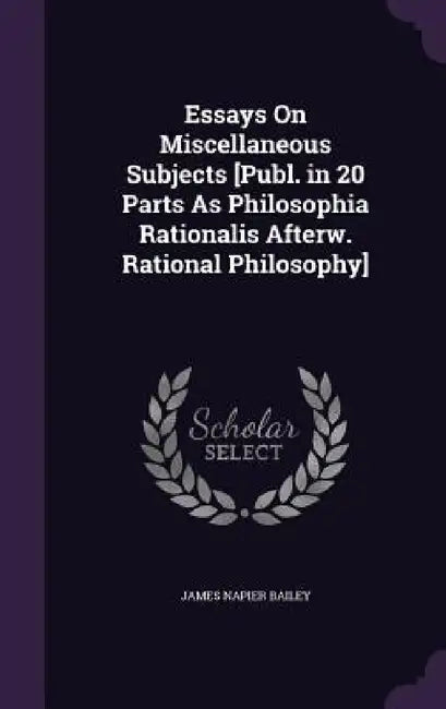 Essays On Miscellaneous Subjects [Publ. in 20 Parts As Philosophia Rationalis Afterw. Rational Philosophy] by James Napier Bailey