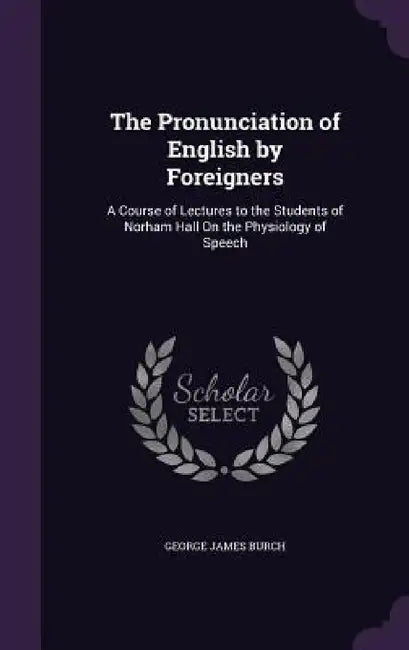 The Pronunciation of English by Foreigners: A Course of Lectures to the Students of Norham Hall On the Physiology of Speech by George James Burch